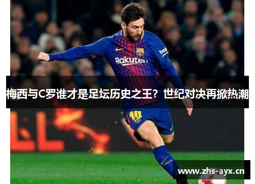 梅西与C罗谁才是足坛历史之王?世纪对决再掀热潮 梅西与C罗谁才是足坛历史之王?世纪对决再掀热潮