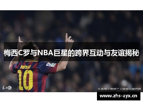 梅西C罗与NBA巨星的跨界互动与友谊揭秘