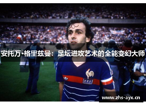 安托万·格里兹曼：足坛进攻艺术的全能变幻大师