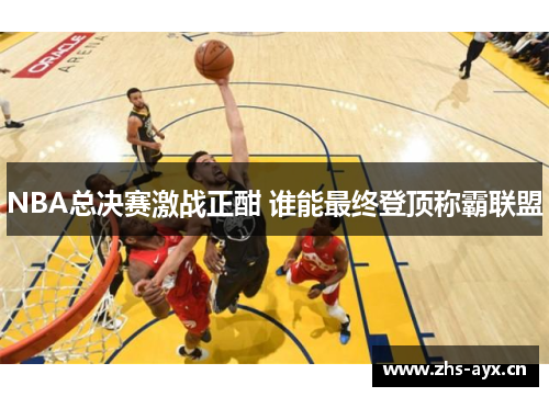 NBA总决赛激战正酣 谁能最终登顶称霸联盟