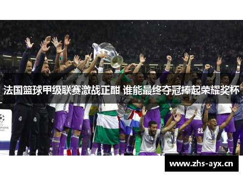 法国篮球甲级联赛激战正酣 谁能最终夺冠捧起荣耀奖杯