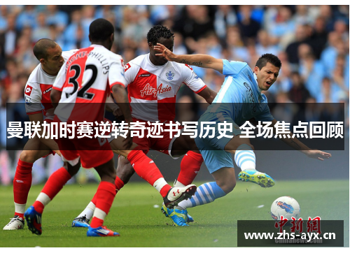 曼联加时赛逆转奇迹书写历史 全场焦点回顾
