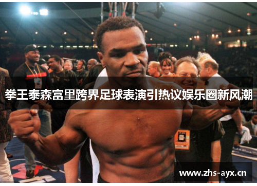 拳王泰森富里跨界足球表演引热议娱乐圈新风潮