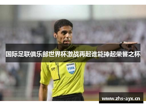 国际足联俱乐部世界杯激战再起谁能捧起荣誉之杯