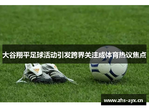 大谷翔平足球活动引发跨界关注成体育热议焦点